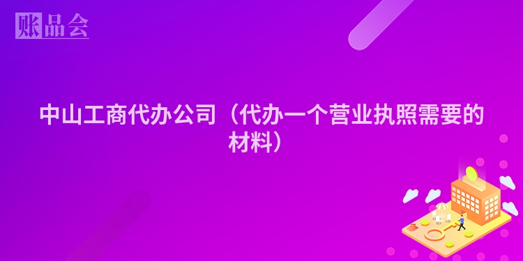 中山工商代办公司（代办一个营业执照需要的材料）
