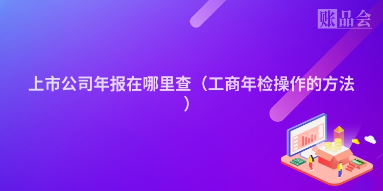 上市公司年报在哪里查（工商年检操作的方法）
