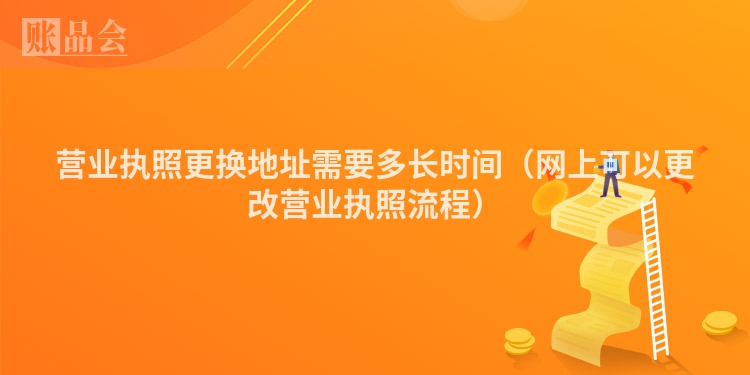 营业执照更换地址需要多长时间（网上可以更改营业执照流程）