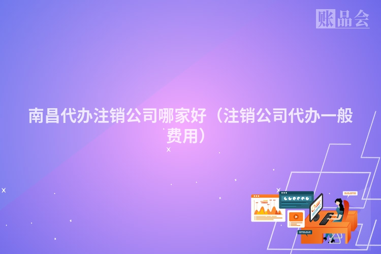 南昌代办注销公司哪家好（注销公司代办一般费用）