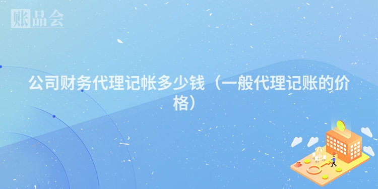 公司财务代理记帐多少钱（一般代理记账的价格）