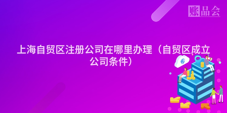 上海自贸区注册公司在哪里办理（自贸区成立公司条件）