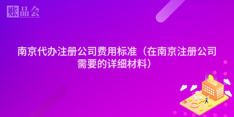 南京代办注册公司费用标准（在南京注册公司需要的详细材料）