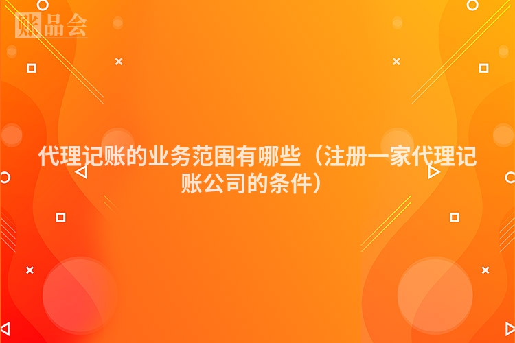 代理记账的业务范围有哪些（注册一家代理记账公司的条件）