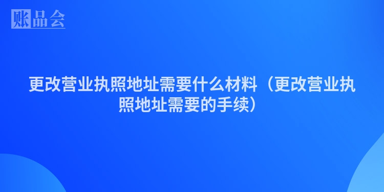 更改营业执照地址需要什么材料（更改营业执照地址需要的手续）
