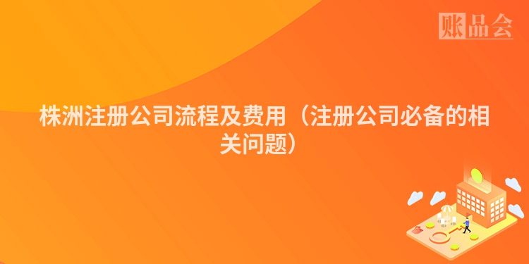 株洲注册公司流程及费用（注册公司必备的相关问题）