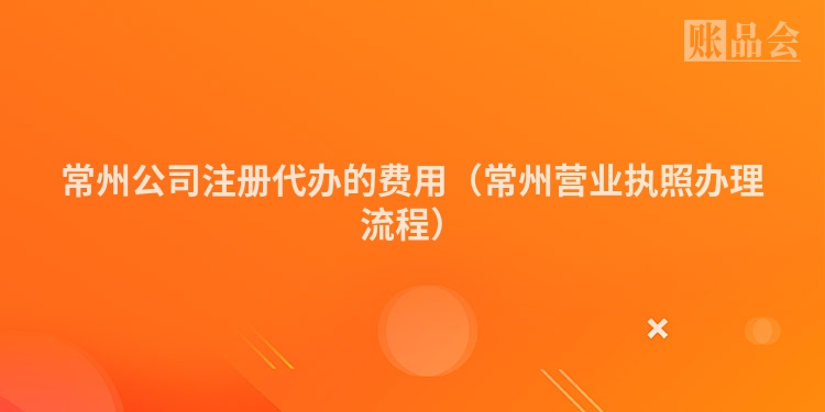 常州公司注册代办的费用（常州营业执照办理流程）