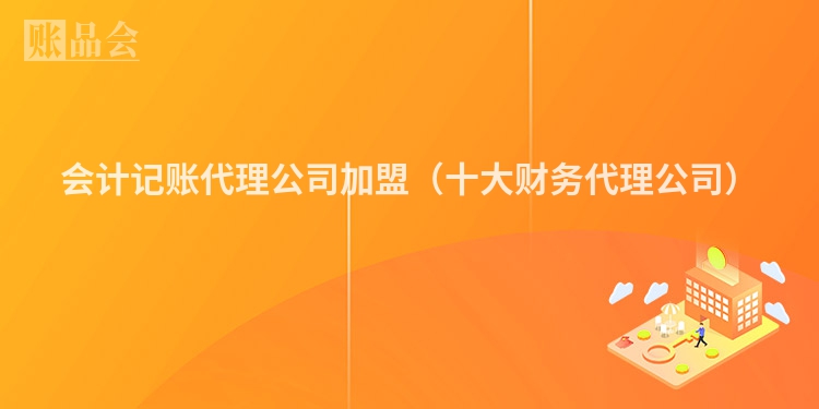 会计记账代理公司加盟（十大财务代理公司）