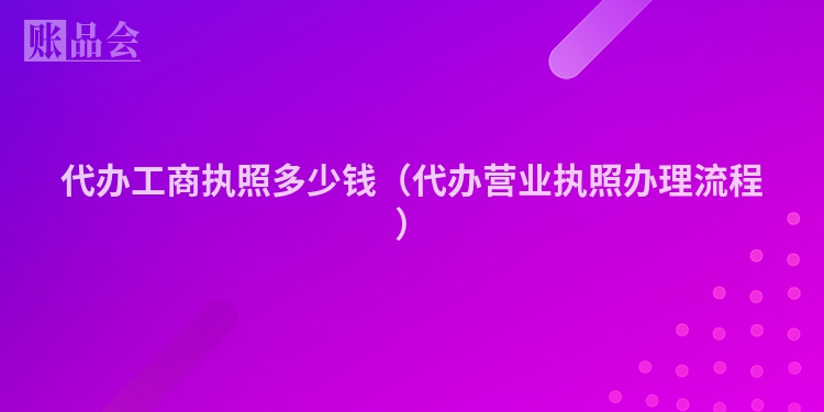 代办工商执照多少钱（代办营业执照办理流程）