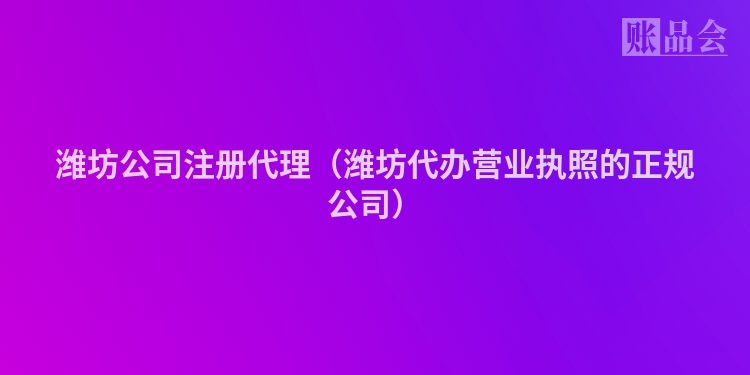 潍坊公司注册代理（潍坊代办营业执照的正规公司）