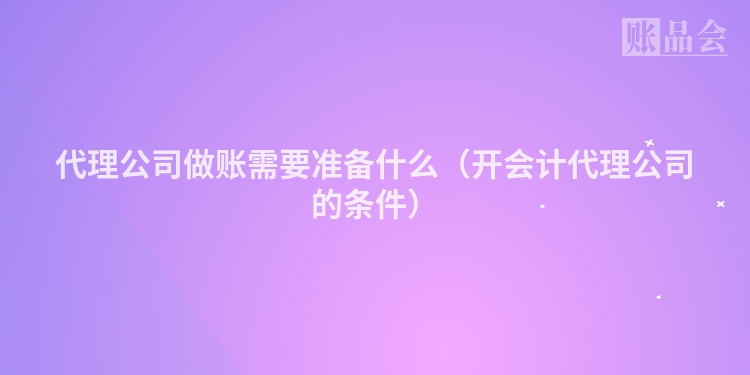 代理公司做账需要准备什么（开会计代理公司的条件）