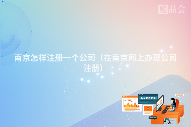 南京怎样注册一个公司(在南京网上办理公司注册)