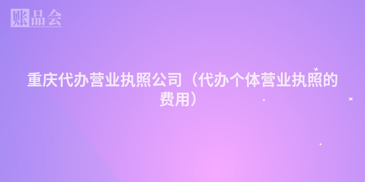 重庆代办营业执照公司（代办个体营业执照的费用）