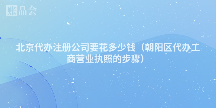 北京代办注册公司要花多少钱（朝阳区代办工商营业执照的步骤）