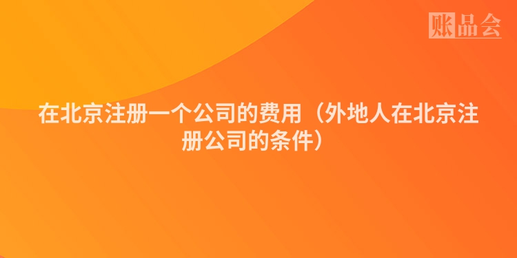 在北京注册一个公司的费用（外地人在北京注册公司的条件）