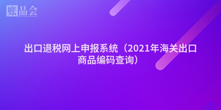 出口退税网上申报系统（2021年海关出口商品编码查询）