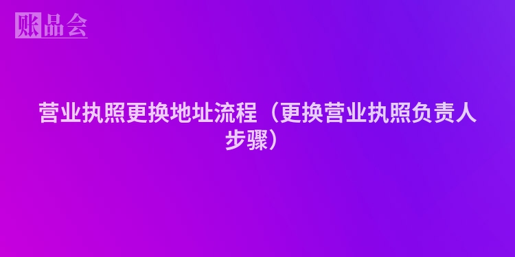 营业执照更换地址流程（更换营业执照负责人步骤）