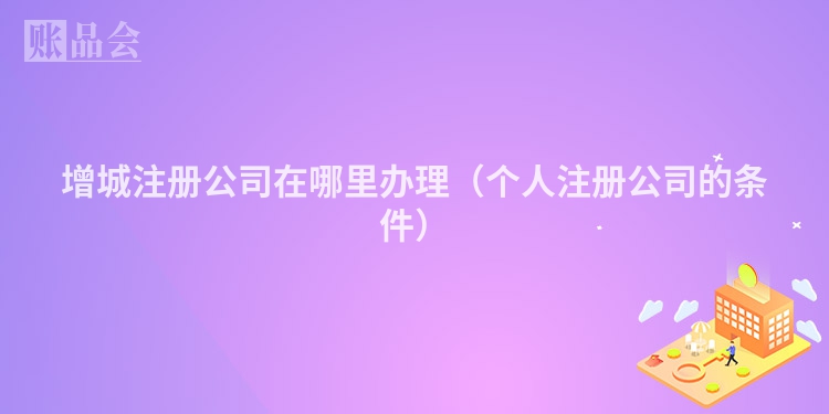 增城注册公司在哪里办理（个人注册公司的条件）
