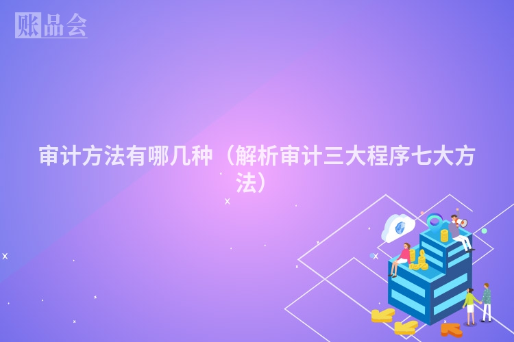 审计方法有哪几种（解析审计三大程序七大方法）