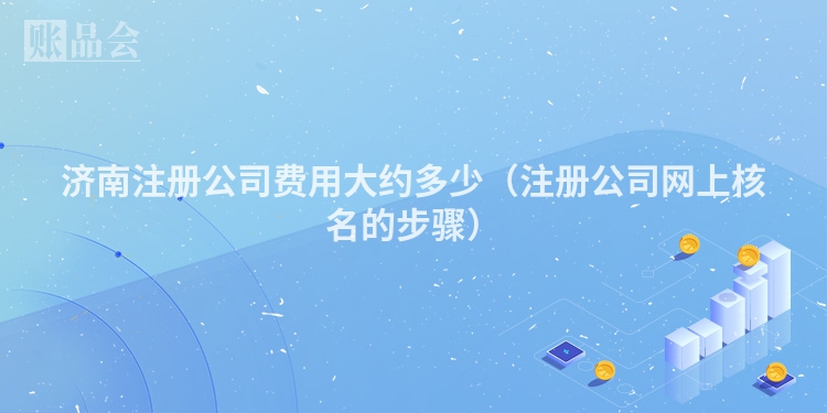 济南注册公司费用大约多少（注册公司网上核名的步骤）