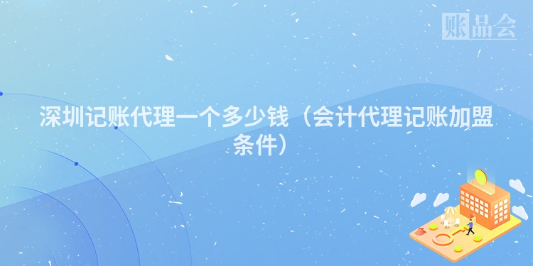 深圳记账代理一个多少钱（会计代理记账加盟条件）