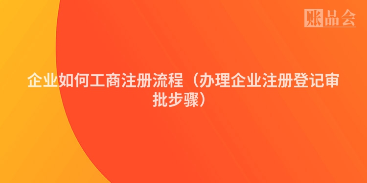 企业如何工商注册流程(办理企业注册登记审批步骤)