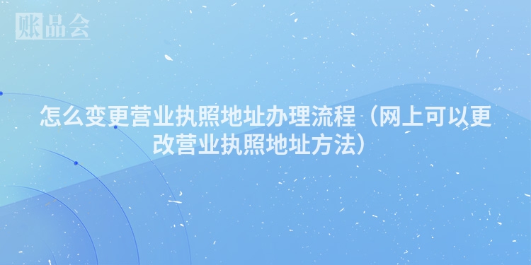 怎么变更营业执照地址办理流程（网上可以更改营业执照地址方法）