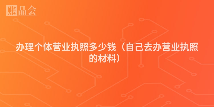 办理个体营业执照多少钱（自己去办营业执照的材料）