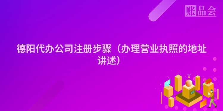 德阳代办公司注册步骤（办理营业执照的地址讲述）