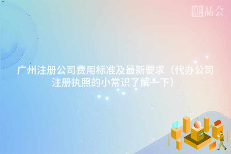 广州注册公司费用标准及最新要求(代办公司注册执照的小常识了解一下)
