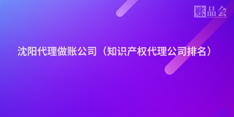 沈阳代理做账公司（知识产权代理公司排名）