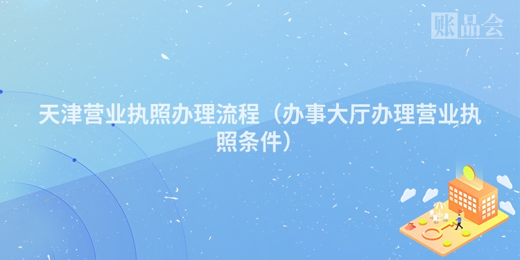天津营业执照办理流程（办事大厅办理营业执照条件）