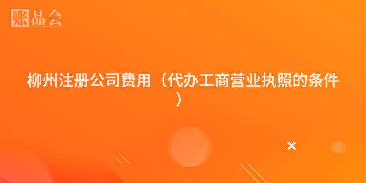 柳州注册公司费用（代办工商营业执照的条件）