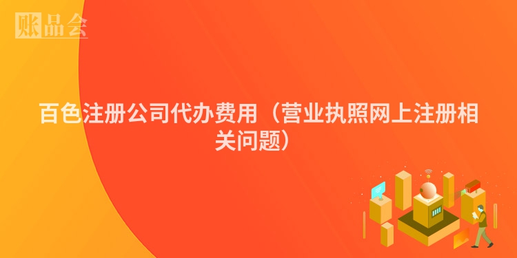 百色注册公司代办费用（营业执照网上注册相关问题）