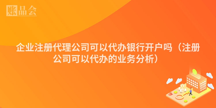 企业注册代理公司可以代办银行开户吗（注册公司可以代办的业务分析）