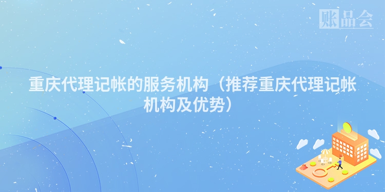 重庆代理记帐的服务机构（推荐重庆代理记帐机构及优势）