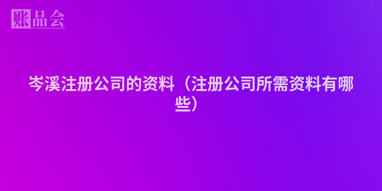 岑溪注册公司的资料（注册公司所需资料有哪些）