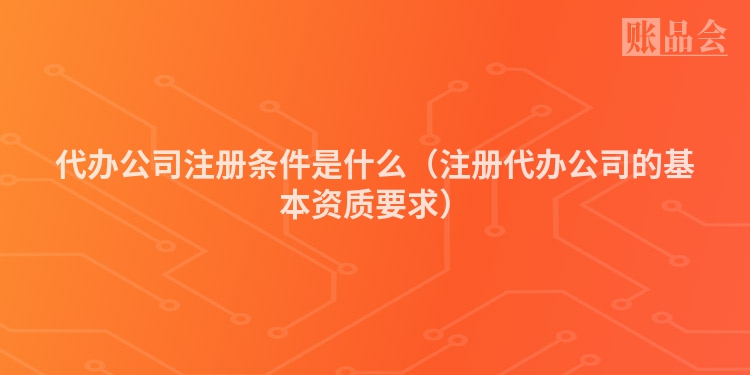 代办公司注册条件是什么(注册代办公司的基本资质要求)