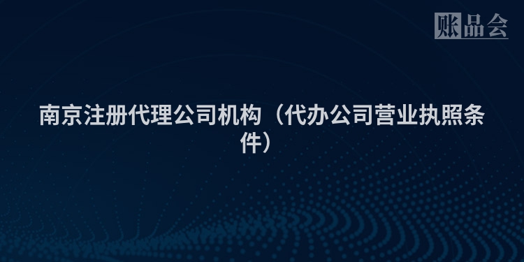 南京注册代理公司机构（代办公司营业执照条件）