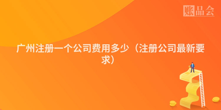 广州注册一个公司费用多少（注册公司最新要求）