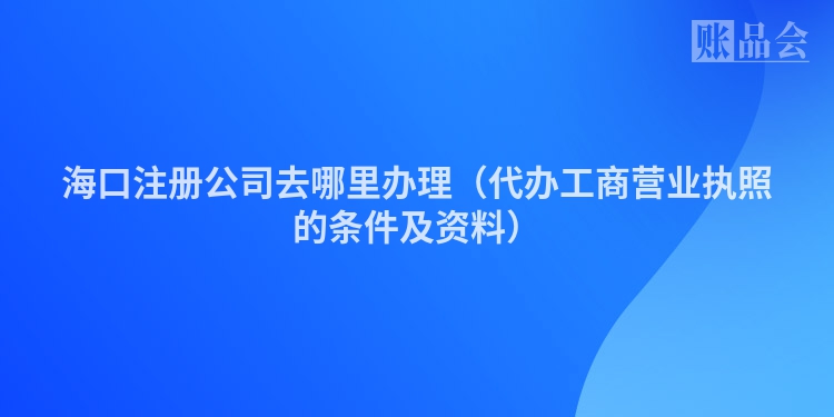 海口注册公司去哪里办理（代办工商营业执照的条件及资料）