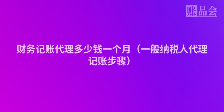财务记账代理多少钱一个月（一般纳税人代理记账步骤）