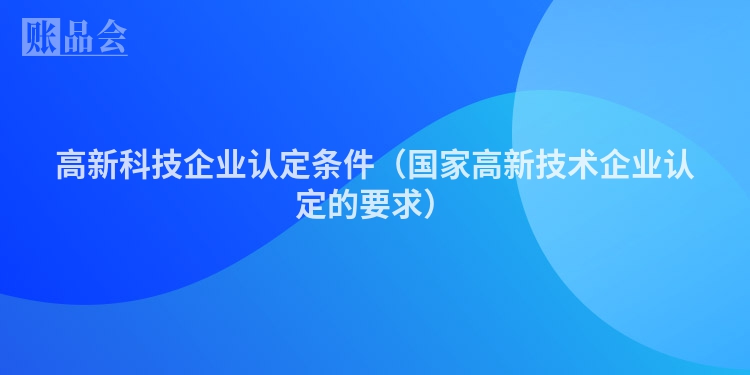 高新科技企业认定条件（国家高新技术企业认定的要求）