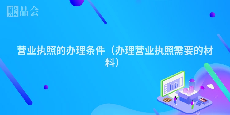营业执照的办理条件（办理营业执照需要的材料）