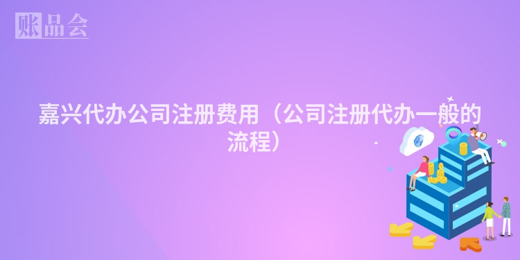 嘉兴代办公司注册费用（公司注册代办一般的流程）