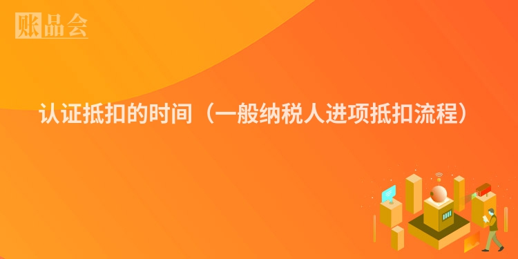 认证抵扣的时间（一般纳税人进项抵扣流程）
