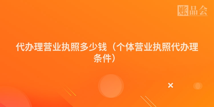 代办理营业执照多少钱（个体营业执照代办理条件）