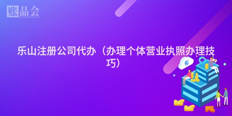 乐山注册公司代办（办理个体营业执照办理技巧）