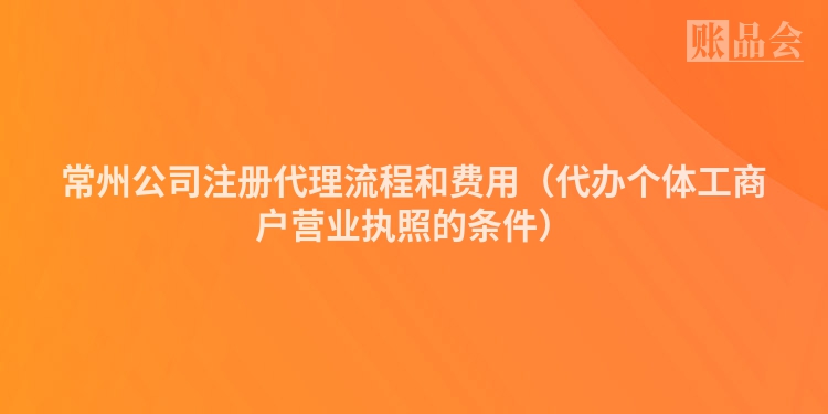 常州公司注册代理流程和费用（代办个体工商户营业执照的条件）