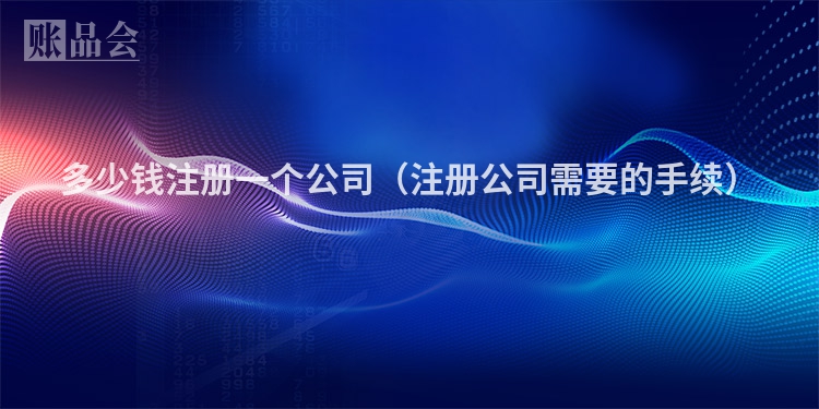 多少钱注册一个公司（注册公司需要的手续）